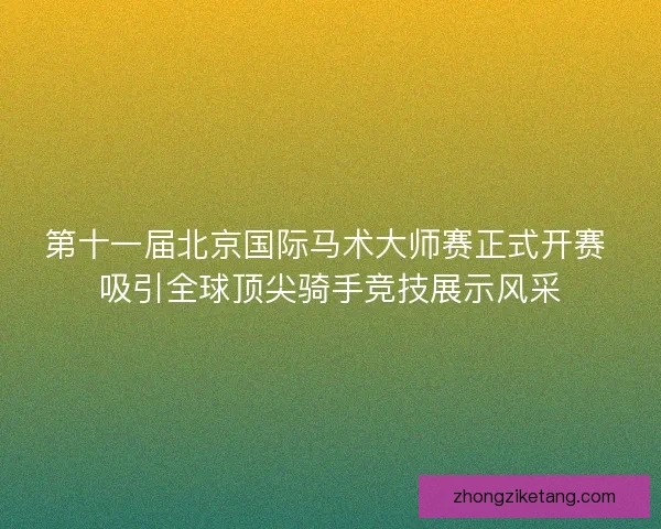 第十一届北京国际马术大师赛正式开赛 吸引全球顶尖骑手竞技展示风采